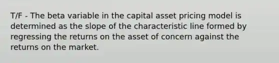 T/F - The beta variable in the capital asset pricing model is determined as the slope of the characteristic line formed by regressing the returns on the asset of concern against the returns on the market.