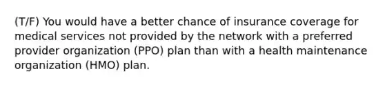 (T/F) You would have a better chance of insurance coverage for medical services not provided by the network with a preferred provider organization (PPO) plan than with a health maintenance organization (HMO) plan.