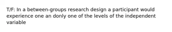 T/F: In a between-groups research design a participant would experience one an donly one of the levels of the independent variable