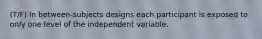 (T/F) In between-subjects designs each participant is exposed to only one level of the independent variable.