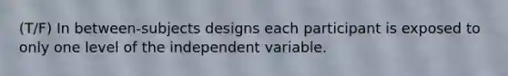 (T/F) In between-subjects designs each participant is exposed to only one level of the independent variable.