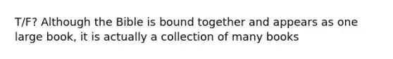 T/F? Although the Bible is bound together and appears as one large book, it is actually a collection of many books