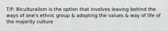 T/F: Biculturalism is the option that involves leaving behind the ways of one's ethnic group & adopting the values & way of life of the majority culture