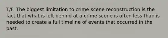 T/F: The biggest limitation to crime-scene reconstruction is the fact that what is left behind at a crime scene is often less than is needed to create a full timeline of events that occurred in the past.