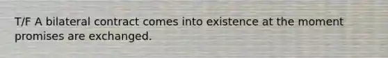 T/F A bilateral contract comes into existence at the moment promises are exchanged.