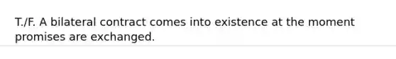 T./F. A bilateral contract comes into existence at the moment promises are exchanged.