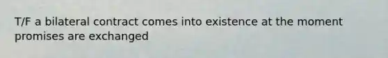 T/F a bilateral contract comes into existence at the moment promises are exchanged