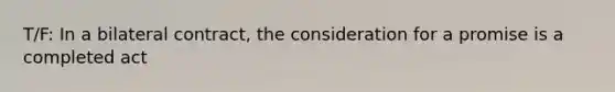 T/F: In a bilateral contract, the consideration for a promise is a completed act