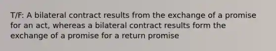 T/F: A bilateral contract results from the exchange of a promise for an act, whereas a bilateral contract results form the exchange of a promise for a return promise