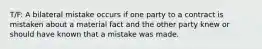 T/F: A bilateral mistake occurs if one party to a contract is mistaken about a material fact and the other party knew or should have known that a mistake was made.