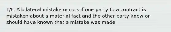 T/F: A bilateral mistake occurs if one party to a contract is mistaken about a material fact and the other party knew or should have known that a mistake was made.