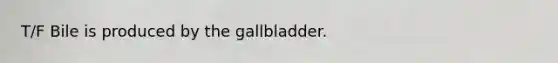 T/F Bile is produced by the gallbladder.