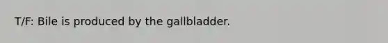 T/F: Bile is produced by the gallbladder.