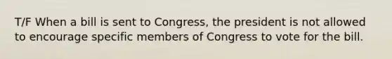 T/F When a bill is sent to Congress, the president is not allowed to encourage specific members of Congress to vote for the bill.