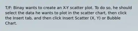 T/F: Binay wants to create an X-Y scatter plot. To do so, he should select the data he wants to plot in the scatter chart, then click the Insert tab, and then click Insert Scatter (X, Y) or Bubble Chart.