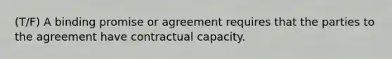 (T/F) A binding promise or agreement requires that the parties to the agreement have contractual capacity.