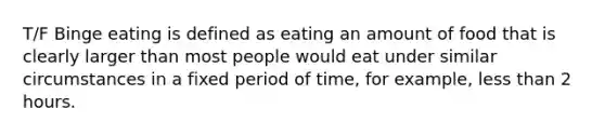 T/F Binge eating is defined as eating an amount of food that is clearly larger than most people would eat under similar circumstances in a fixed period of time, for example, less than 2 hours.