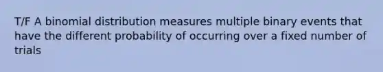 T/F A binomial distribution measures multiple binary events that have the different probability of occurring over a fixed number of trials