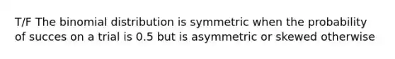 T/F The binomial distribution is symmetric when the probability of succes on a trial is 0.5 but is asymmetric or skewed otherwise