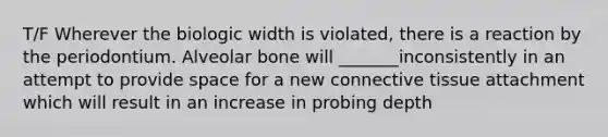 T/F Wherever the biologic width is violated, there is a reaction by the periodontium. Alveolar bone will _______inconsistently in an attempt to provide space for a new connective tissue attachment which will result in an increase in probing depth