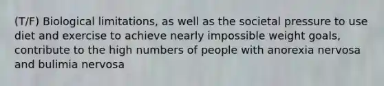 (T/F) Biological limitations, as well as the societal pressure to use diet and exercise to achieve nearly impossible weight goals, contribute to the high numbers of people with anorexia nervosa and bulimia nervosa