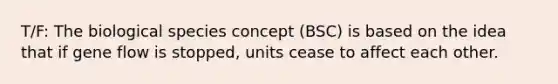 T/F: The biological species concept (BSC) is based on the idea that if gene flow is stopped, units cease to affect each other.