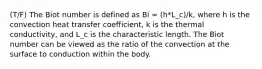 (T/F) The Biot number is defined as Bi = (h*L_c)/k, where h is the convection heat transfer coefficient, k is the thermal conductivity, and L_c is the characteristic length. The Biot number can be viewed as the ratio of the convection at the surface to conduction within the body.