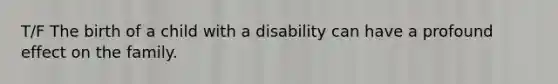 T/F The birth of a child with a disability can have a profound effect on the family.