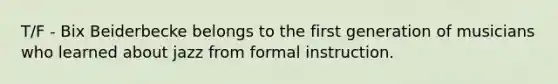 T/F - Bix Beiderbecke belongs to the first generation of musicians who learned about jazz from formal instruction.