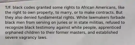 T/F. black codes granted some rights to African Americans, like the right to own property, to marry, or to make contracts. But they also denied fundamental rights. White lawmakers forbade black men from serving on juries or in state militias, refused to recognize black testimony against white people, apprenticed orphaned children to their former masters, and established severe vagrancy laws.