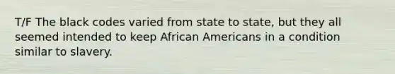 T/F The black codes varied from state to state, but they all seemed intended to keep African Americans in a condition similar to slavery.