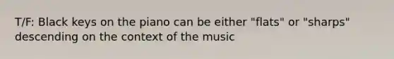 T/F: Black keys on the piano can be either "flats" or "sharps" descending on the context of the music