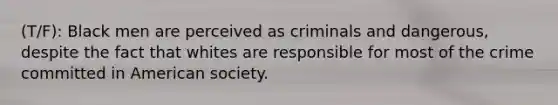 (T/F): Black men are perceived as criminals and dangerous, despite the fact that whites are responsible for most of the crime committed in American society.