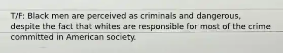 T/F: Black men are perceived as criminals and dangerous, despite the fact that whites are responsible for most of the crime committed in American society.