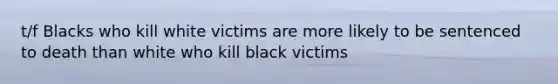 t/f Blacks who kill white victims are more likely to be sentenced to death than white who kill black victims