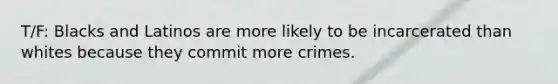 T/F: Blacks and Latinos are more likely to be incarcerated than whites because they commit more crimes.