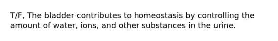 T/F, The bladder contributes to homeostasis by controlling the amount of water, ions, and other substances in the urine.