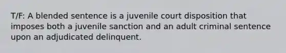 T/F: A blended sentence is a juvenile court disposition that imposes both a juvenile sanction and an adult criminal sentence upon an adjudicated delinquent.