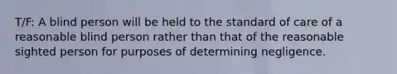 T/F: A blind person will be held to the standard of care of a reasonable blind person rather than that of the reasonable sighted person for purposes of determining negligence.