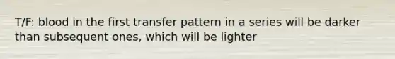 T/F: blood in the first transfer pattern in a series will be darker than subsequent ones, which will be lighter