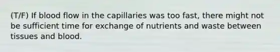 (T/F) If blood flow in the capillaries was too fast, there might not be sufficient time for exchange of nutrients and waste between tissues and blood.