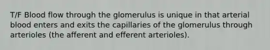 T/F Blood flow through the glomerulus is unique in that arterial blood enters and exits the capillaries of the glomerulus through arterioles (the afferent and efferent arterioles).