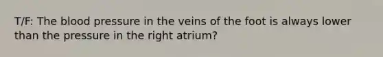 T/F: The blood pressure in the veins of the foot is always lower than the pressure in the right atrium?