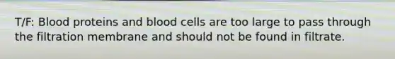 T/F: Blood proteins and blood cells are too large to pass through the filtration membrane and should not be found in filtrate.