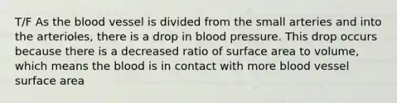 T/F As the blood vessel is divided from the small arteries and into the arterioles, there is a drop in blood pressure. This drop occurs because there is a decreased ratio of surface area to volume, which means the blood is in contact with more blood vessel surface area