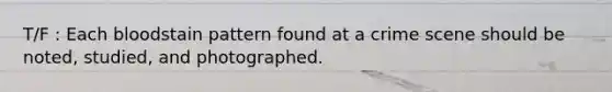 T/F : Each bloodstain pattern found at a crime scene should be noted, studied, and photographed.