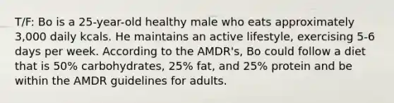 T/F: Bo is a 25-year-old healthy male who eats approximately 3,000 daily kcals. He maintains an active lifestyle, exercising 5-6 days per week. According to the AMDR's, Bo could follow a diet that is 50% carbohydrates, 25% fat, and 25% protein and be within the AMDR guidelines for adults.