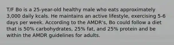 T/F Bo is a 25-year-old healthy male who eats approximately 3,000 daily kcals. He maintains an active lifestyle, exercising 5-6 days per week. According to the AMDR's, Bo could follow a diet that is 50% carbohydrates, 25% fat, and 25% protein and be within the AMDR guidelines for adults.