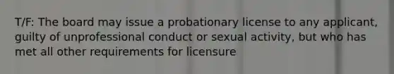 T/F: The board may issue a probationary license to any applicant, guilty of unprofessional conduct or sexual activity, but who has met all other requirements for licensure