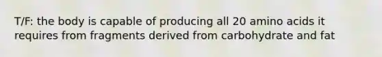 T/F: the body is capable of producing all 20 amino acids it requires from fragments derived from carbohydrate and fat
